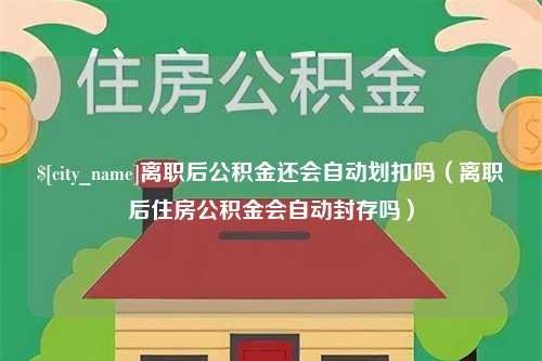 珠海离职后公积金还会自动划扣吗（离职后住房公积金会自动封存吗）